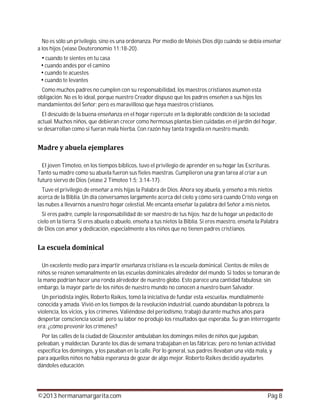 ©2013 hermanamargarita.com Pág 8
No es sólo un privilegio, sino es una ordenanza. Por medio de Moisés Dios dijo cuándo se debía enseñar
a los hijos (véase Deuteronomio 11:18-20).
cuando te sientes en tu casa
cuando andes por el camino
cuando te acuestes
cuando te levantes
Como muchos padres no cumplen con su responsabilidad, los maestros cristianos asumen esta
obligación. No es lo ideal, porque nuestro Creador dispuso que los padres enseñen a sus hijos los
mandamientos del Señor; pero es maravilloso que haya maestros cristianos.
El descuido de la buena enseñanza en el hogar repercute en la deplorable condición de la sociedad
actual. Muchos niños, que debieran crecer como hermosas plantas bien cuidadas en el jardín del hogar,
se desarrollan como si fueran mala hierba. Con razón hay tanta tragedia en nuestro mundo.
El joven Timoteo, en los tiempos bíblicos, tuvo el privilegio de aprender en su hogar las Escrituras.
Tanto su madre como su abuela fueron sus fieles maestras. Cumplieron una gran tarea al criar a un
futuro siervo de Dios (véase 2 Timoteo 1:5; 3:14-17).
Tuve el privilegio de enseñar a mis hijas la Palabra de Dios. Ahora soy abuela, y enseño a mis nietos
acerca de la Biblia. Un día conversamos largamente acerca del cielo y cómo será cuando Cristo venga en
las nubes a llevarnos a nuestro hogar celestial. Me encanta enseñar la palabra del Señor a mis nietos.
Si eres padre, cumple la responsabilidad de ser maestro de tus hijos; haz de tu hogar un pedacito de
cielo en la tierra. Si eres abuela o abuelo, enseña a tus nietos la Biblia. Si eres maestro, enseña la Palabra
de Dios con amor y dedicación, especialmente a los niños que no tienen padres cristianos.
Un excelente medio para impartir enseñanza cristiana es la escuela dominical. Cientos de miles de
niños se reúnen semanalmente en las escuelas dominicales alrededor del mundo. Si todos se tomaran de
la mano podrían hacer una ronda alrededor de nuestro globo. Esto parece una cantidad fabulosa; sin
embargo, la mayor parte de los niños de nuestro mundo no conocen a nuestro buen Salvador.
Un periodista inglés, Roberto Raikes, tomó la iniciativa de fundar esta «escuela», mundialmente
conocida y amada. Vivió en los tiempos de la revolución industrial, cuando abundaban la pobreza, la
violencia, los vicios, y los crímenes. Valiéndose del periodismo, trabajó durante muchos años para
despertar consciencia social; pero su labor no produjo los resultados que esperaba. Su gran interrogante
era: ¿cómo prevenir los crímenes?
Por las calles de la ciudad de Gloucester ambulaban los domingos miles de niños que jugaban,
peleaban, y maldecían. Durante los días de semana trabajaban en las fábricas; pero no tenían actividad
específica los domingos, y los pasaban en la calle. Por lo general, sus padres llevaban una vida mala, y
para aquellos niños no había esperanza de gozar de algo mejor. Roberto Raikes decidió ayudarles
dándoles educación.
 