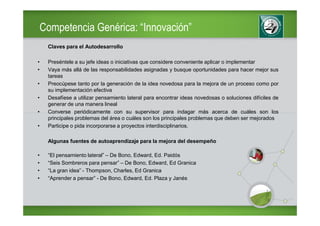 Competencia Genérica: “Innovación”
     Claves para el Autodesarrollo

•    Preséntele a su jefe ideas o iniciativas que considere conveniente aplicar o implementar
•    Vaya más allá de las responsabilidades asignadas y busque oportunidades para hacer mejor sus
     tareas
•    Preocúpese tanto por la generación de la idea novedosa para la mejora de un proceso como por
     su implementación efectiva
•    Desafíese a utilizar pensamiento lateral para encontrar ideas novedosas o soluciones difíciles de
     generar de una manera lineal
•    Converse periódicamente con su supervisor para indagar más acerca de cuáles son los
     principales problemas del área o cuáles son los principales problemas que deben ser mejorados
•    Participe o pida incorporarse a proyectos interdisciplinarios.

     Algunas fuentes de autoaprendizaje para la mejora del desempeño

•    “El pensamiento lateral” – De Bono, Edward, Ed. Paidós
•    “Seis Sombreros para pensar” – De Bono, Edward, Ed Granica
•    “La gran idea” - Thompson, Charles, Ed Granica
•    “Aprender a pensar” - De Bono, Edward, Ed. Plaza y Janés
 