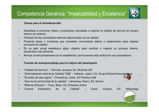 Competencia Genérica: “Impecabilidad y Excelencia”
    Claves para el Autodesarrollo

•   Desafíese a encontrar ideas o propuestas orientadas a mejorar la calidad de servicio al usuario
    interno y/o externo.
•   Participe de las actividades internas relacionadas con la calidad.
•   Presente ideas o iniciativas que considere conveniente aplicar o implementar para mejorar
    procesos de calidad.
•   En su plan anual establezca algún objetivo para cambiar o mejorar un proceso interno,
    haciéndolo más eficiente.
•   Rompa constructivamente con lo establecido, promoviendo esta actitud en sus compañeros.

    Fuentes de autoaprendizaje para la mejora del desempeño

•   “Calidad de Servicio” – Horovitz Jacques, Ed. McGraw Hill
•   “Administración total de la Calidad TQM” – Haberer, Joann, Ed. Grupo Editorial Iberoamérica
•   “El poder de seis sigma” - Chowdhury, Subir, Ed Prentice Hall
•   “Que es el control total de la calidad” – Ishukawa, Kaoru, Ed. Norma
•   “Máxima Eficacia” – Tracy, Brian, Ed. Empresa Activa
•   “Control    Estadístico      de     la     Calidad”  –     Carot,   Vicente,   Ed.    Alfaomega
 