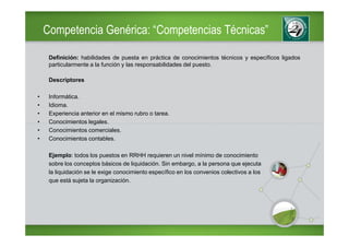 Competencia Genérica: “Competencias Técnicas”

     Definición: habilidades de puesta en práctica de conocimientos técnicos y específicos ligados
     particularmente a la función y las responsabilidades del puesto.

     Descriptores

•    Informática.
•    Idioma.
•    Experiencia anterior en el mismo rubro o tarea.
•    Conocimientos legales.
•    Conocimientos comerciales.
•    Conocimientos contables.

     Ejemplo: todos los puestos en RRHH requieren un nivel mínimo de conocimiento
     sobre los conceptos básicos de liquidación. Sin embargo, a la persona que ejecuta
     la liquidación se le exige conocimiento específico en los convenios colectivos a los
     que está sujeta la organización.
 
