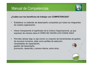 Manual de Competencias
¿Cuáles son los beneficios de trabajar con COMPETENCIAS?

•   Establecer un estándar de desempeño compartido por todos los integrantes
    de nuestra organización.

•   Hacen transparente el significado de la Cultura Organizacional, ya que
    expresan de manera clara el CÓMO SE HACEN LAS COSAS AQUÍ.

•   Permiten alinear bajo un eje común un conjunto de herramientas de gestión
    de recursos humanos, tales como perfiles de selección,
    necesidades de capacitación,
    gestión del desempeño,
    promoción, desarrollo y carrera interna, entre otros.
 