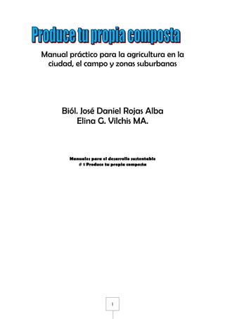 Manual práctico para la agricultura en la
 ciudad, el campo y zonas suburbanas




     Biól. José Daniel Rojas Alba
         Elina G. Vilchis MA.



        Manuales para el desarrollo sustentable
           # 1 Produce tu propia composta




                          1
 