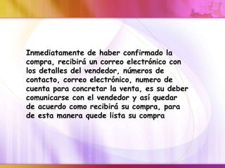 Inmediatamente de haber confirmado la
compra, recibirá un correo electrónico con
los detalles del vendedor, números de
contacto, correo electrónico, numero de
cuenta para concretar la venta, es su deber
comunicarse con el vendedor y así quedar
de acuerdo como recibirá su compra, para
de esta manera quede lista su compra
 