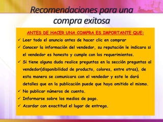 ANTES DE HACER UNA COMPRA ES IMPORTANTE QUE:
 Leer todo el anuncio antes de hacer clic en comprar
 Conocer la información del vendedor, su reputación le indicara si
el vendedor es honesto y cumple con los requerimientos.
 Si tiene alguna duda realice preguntas en la sección preguntas al
vendedor(disponibilidad de producto, colores, entre otras), de
esta manera se comunicara con el vendedor y este le dará
detalles que en la publicación puede que haya omitido el mismo.
 No publicar números de cuenta.
 Informarse sobre los medios de pago.
 Acordar con exactitud el lugar de entrega.
 