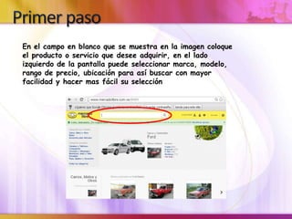 En el campo en blanco que se muestra en la imagen coloque
el producto o servicio que desee adquirir, en el lado
izquierdo de la pantalla puede seleccionar marca, modelo,
rango de precio, ubicación para así buscar con mayor
facilidad y hacer mas fácil su selección
 
