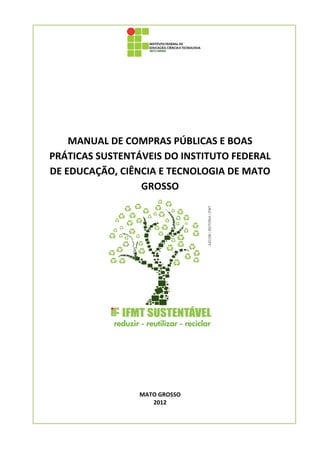  

 

 

 

 

 

 


        MANUAL DE COMPRAS PÚBLICAS E BOAS 
    PRÁTICAS SUSTENTÁVEIS DO INSTITUTO FEDERAL 
    DE EDUCAÇÃO, CIÊNCIA E TECNOLOGIA DE MATO 
                     GROSSO 




                                     
                           
                           
                           
                           
                     MATO GROSSO 
                        2012 
 
