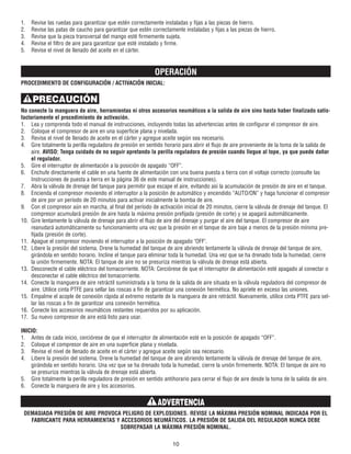 1. Revise las ruedas para garantizar que estén correctamente instaladas y fijas a las piezas de hierro.
2. Revise las patas de caucho para garantizar que estén correctamente instaladas y fijas a las piezas de hierro.
3. Revise que la pieza transversal del mango esté firmemente sujeta.
4. Revise el filtro de aire para garantizar que esté instalado y firme.
5. Revise el nivel de llenado del aceite en el cárter.
OPERACIÓN
PROCEDIMIENTO DE CONFIGURACIÓN / ACTIVACIÓN INICIAL:
No conecte la manguera de aire, herramientas ni otros accesorios neumáticos a la salida de aire sino hasta haber finalizado satis-
factoriamente el procedimiento de activación.
1. Lea y comprenda todo el manual de instrucciones, incluyendo todas las advertencias antes de configurar el compresor de aire.
2. Coloque el compresor de aire en una superficie plana y nivelada.
3. Revise el nivel de llenado de aceite en el cárter y agregue aceite según sea necesario.
4. Gire totalmente la perilla reguladora de presión en sentido horario para abrir el flujo de aire proveniente de la toma de la salida de
aire. AVISO: Tenga cuidado de no seguir apretando la perilla reguladora de presión cuando llegue al tope, ya que puede dañar
el regulador.
5. Gire el interruptor de alimentación a la posición de apagado “OFF”.
6. Enchufe directamente el cable en una fuente de alimentación con una buena puesta a tierra con el voltaje correcto (consulte las
Instrucciones de puesta a tierra en la página 36 de este manual de instrucciones).
7. Abra la válvula de drenaje del tanque para permitir que escape el aire, evitando así la acumulación de presión de aire en el tanque.
8. Encienda el compresor moviendo el interruptor a la posición de automático y encendido “AUTO/ON” y haga funcionar el compresor
de aire por un período de 20 minutos para activar inicialmente la bomba de aire.
9. Con el compresor aún en marcha, al final del período de activación inicial de 20 minutos, cierre la válvula de drenaje del tanque. El
compresor acumulará presión de aire hasta la máxima presión prefijada (presión de corte) y se apagará automáticamente.
10. Gire lentamente la válvula de drenaje para abrir el flujo de aire del drenaje y purgar el aire del tanque. El compresor de aire
reanudará automáticamente su funcionamiento una vez que la presión en el tanque de aire baje a menos de la presión mínima pre-
fijada (presión de corte).
11. Apague el compresor moviendo el interruptor a la posición de apagado "OFF".
12. Libere la presión del sistema. Drene la humedad del tanque de aire abriendo lentamente la válvula de drenaje del tanque de aire,
girándola en sentido horario. Incline el tanque para eliminar toda la humedad. Una vez que se ha drenado toda la humedad, cierre
la unión firmemente. NOTA: El tanque de aire no se presuriza mientras la válvula de drenaje está abierta.
13. Desconecte el cable eléctrico del tomacorriente. NOTA: Cerciórese de que el interruptor de alimentación esté apagado al conectar o
desconectar el cable eléctrico del tomacorriente.
14. Conecte la manguera de aire retráctil suministrada a la toma de la salida de aire situada en la válvula reguladora del compresor de
aire. Utilice cinta PTFE para sellar las roscas a fin de garantizar una conexión hermética. No apriete en exceso las uniones.
15. Empalme el acople de conexión rápida al extremo restante de la manguera de aire retráctil. Nuevamente, utilice cinta PTFE para sel-
lar las roscas a fin de garantizar una conexión hermética.
16. Conecte los accesorios neumáticos restantes requeridos por su aplicación.
17. Su nuevo compresor de aire está listo para usar.
INICIO:
1. Antes de cada inicio, cerciórese de que el interruptor de alimentación esté en la posición de apagado “OFF”.
2. Coloque el compresor de aire en una superficie plana y nivelada.
3. Revise el nivel de llenado de aceite en el cárter y agregue aceite según sea necesario.
4. Libere la presión del sistema. Drene la humedad del tanque de aire abriendo lentamente la válvula de drenaje del tanque de aire,
girándola en sentido horario. Una vez que se ha drenado toda la humedad, cierre la unión firmemente. NOTA: El tanque de aire no
se presuriza mientras la válvula de drenaje está abierta.
5. Gire totalmente la perilla reguladora de presión en sentido antihorario para cerrar el flujo de aire desde la toma de la salida de aire.
6. Conecte la manguera de aire y los accesorios.
DEMASIADA PRESIÓN DE AIRE PROVOCA PELIGRO DE EXPLOSIONES. REVISE LA MÁXIMA PRESIÓN NOMINAL INDICADA POR EL
FABRICANTE PARA HERRAMIENTAS Y ACCESORIOS NEUMÁTICOS. LA PRESIÓN DE SALIDA DEL REGULADOR NUNCA DEBE
SOBREPASAR LA MÁXIMA PRESIÓN NOMINAL.
10
ADVERTENCIA
PRECAUCIÓN
 
