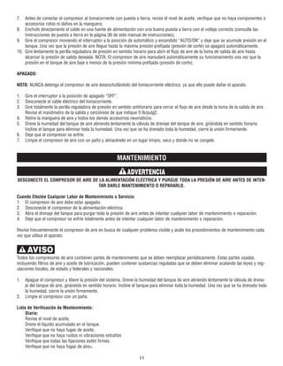7. Antes de conectar el compresor al tomacorriente con puesta a tierra, revise el nivel de aceite, verifique que no haya componentes o
accesorios rotos ni daños en la manguera.
8. Enchufe directamente el cable en una fuente de alimentación con una buena puesta a tierra con el voltaje correcto (consulte las
Instrucciones de puesta a tierra en la página 36 de este manual de instrucciones).
9. Gire el compresor moviendo el interruptor a la posición de automático y encendido “AUTO/ON” y deje que se acumule presión en el
tanque. Una vez que la presión de aire llegue hasta la máxima presión prefijada (presión de corte) se apagará automáticamente.
10. Gire lentamente la perilla reguladora de presión en sentido horario para abrir el flujo de aire de la toma de salida de aire hasta
alcanzar la presión de salida deseada. NOTA: El compresor de aire reanudará automáticamente su funcionamiento una vez que la
presión en el tanque de aire baje a menos de la presión mínima prefijada (presión de corte).
APAGADO:
NOTA: NUNCA detenga el compresor de aire desenchufándolo del tomacorriente eléctrico, ya que ello puede dañar el aparato.
1. Gire el interruptor a la posición de apagado “OFF”.
2. Desconecte el cable eléctrico del tomacorriente.
3. Gire totalmente la perilla reguladora de presión en sentido antihorario para cerrar el flujo de aire desde la toma de la salida de aire.
Revise el manómetro de la salida y cerciórese de que indique 0 lb/pulg2.
4. Retire la manguera de aire y todos los demás accesorios neumáticos.
5. Drene la humedad del tanque de aire abriendo lentamente la válvula de drenaje del tanque de aire, girándola en sentido horario.
Incline el tanque para eliminar toda la humedad. Una vez que se ha drenado toda la humedad, cierre la unión firmemente.
6. Deje que el compresor se enfríe.
7. Limpie el compresor de aire con un paño y almacénelo en un lugar limpio, seco y donde no se congele.
MANTENIMIENTO
DESCONECTE EL COMPRESOR DE AIRE DE LA ALIMENTACIÓN ELÉCTRICA Y PURGUE TODA LA PRESIÓN DE AIRE ANTES DE INTEN-
TAR DARLE MANTENIMIENTO O REPARARLO.
Cuando Efectúe Cualquier Labor de Mantenimiento o Servicio:
1. El compresor de aire debe estar apagado.
2. Desconecte el compresor de la alimentación eléctrica.
3. Abra el drenaje del tanque para purgar toda la presión de aire antes de intentar cualquier labor de mantenimiento o reparación.
4. Deje que el compresor se enfríe totalmente antes de intentar cualquier labor de mantenimiento o reparación.
Revise frecuentemente el compresor de aire en busca de cualquier problema visible y acate los procedimientos de mantenimiento cada
vez que utilice el aparato.
Todos los compresores de aire contienen partes de mantenimiento que se deben reemplazar periódicamente. Estas partes usadas,
incluyendo filtros de aire y aceite de lubricación, pueden contener sustancias reguladas que se deben eliminar acatando las leyes y reg-
ulaciones locales, de estado y federales y nacionales.
1. Apague el compresor y libere la presión del sistema. Drene la humedad del tanque de aire abriendo lentamente la válvula de drena-
je del tanque de aire, girándola en sentido horario. Incline el tanque para eliminar toda la humedad. Una vez que se ha drenado toda
la humedad, cierre la unión firmemente.
2. Limpie el compresor con un paño.
Lista de Verificación de Mantenimiento:
Diario:
Revise el nivel de aceite.
Drene el líquido acumulado en el tanque.
Verifique que no haya fugas de aceite.
Verifique que no haya ruidos ni vibraciones extraños
Verifique que todas las fijaciones estén firmes.
Verifique que no haya fugas de aire+.
11
AVISO
ADVERTENCIA
 