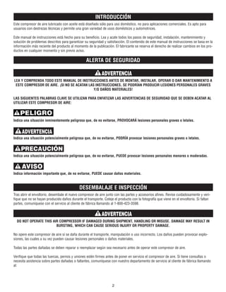 INTRODUCCIÓN
Este compresor de aire lubricado con aceite está diseñado sólo para uso doméstico, no para aplicaciones comerciales. Es apto para
usuarios con destrezas técnicas y permite una gran variedad de usos domésticos y automotrices.
Este manual de instrucciones está hecho para su beneficio. Lea y acate todos los pasos de seguridad, instalación, mantenimiento y
solución de problemas descritos para garantizar su seguridad y satisfacción. El contenido de este manual de instrucciones se basa en la
información más reciente del producto al momento de la publicación. El fabricante se reserva el derecho de realizar cambios en los pro-
ductos en cualquier momento y sin previo aviso.
ALERTA DE SEGURIDAD
LEA Y COMPRENDA TODO ESTE MANUAL DE INSTRUCCIONES ANTES DE MONTAR, INSTALAR, OPERAR O DAR MANTENIMIENTO A
ESTE COMPRESOR DE AIRE. ¡SI NO SE ACATAN LAS INSTRUCCIONES, SE PODRÍAN PRODUCIR LESIONES PERSONALES GRAVES
Y/O DAÑOS MATERIALES!
LAS SIGUIENTES PALABRAS CLAVE SE UTILIZAN PARA ENFATIZAR LAS ADVERTENCIAS DE SEGURIDAD QUE SE DEBEN ACATAR AL
UTILIZAR ESTE COMPRESOR DE AIRE:
Indica una situación inminentemente peligrosa que, de no evitarse, PROVOCARÁ lesiones personales graves o letales.
Indica una situación potencialmente peligrosa que, de no evitarse, PODRÍA provocar lesiones personales graves o letales.
Indica una situación potencialmente peligrosa que, de no evitarse, PUEDE provocar lesiones personales menores o moderadas.
Indica información importante que, de no evitarse, PUEDE causar daños materiales.
DESEMBALAJE E INSPECCIÓN
Tras abrir el envoltorio, desembale el nuevo compresor de aire junto con las partes y accesorios afines. Revise cuidadosamente y veri-
fique que no se hayan producido daños durante el transporte. Coteje el producto con la fotografía que viene en el envoltorio. Si faltan
partes, comuníquese con el servicio al cliente de fábrica llamando al 1-800-423-3598.
DO NOT OPERATE THIS AIR COMPRESSOR IF DAMAGED DURING SHIPMENT, HANDLING OR MISUSE. DAMAGE MAY RESULT IN
BURSTING, WHICH CAN CAUSE SERIOUS INJURY OR PROPERTY DAMAGE.
No opere este compresor de aire si se daña durante el transporte, manipulación o uso incorrecto. Los daños pueden provocar explo-
siones, las cuales a su vez pueden causar lesiones personales o daños materiales.
Todas las partes dañadas se deben reparar o reemplazar según sea necesario antes de operar este compresor de aire.
Verifique que todas las tuercas, pernos y uniones estén firmes antes de poner en servicio el compresor de aire. Si tiene consultas o
necesita asistencia sobre partes dañadas o faltantes, comuníquese con nuestro departamento de servicio al cliente de fábrica llamando
al:
2
ADVERTENCIA
PELIGRO
ADVERTENCIA
PRECAUCIÓN
AVISO
ADVERTENCIA
 