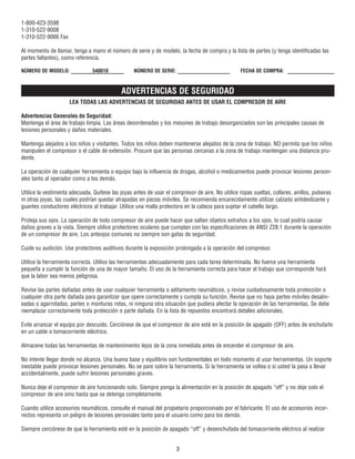 1-800-423-3598
1-310-522-9008
1-310-522-9066 Fax
Al momento de llamar, tenga a mano el número de serie y de modelo, la fecha de compra y la lista de partes (y tenga identificadas las
partes faltantes), como referencia.
ADVERTENCIAS DE SEGURIDAD
LEA TODAS LAS ADVERTENCIAS DE SEGURIDAD ANTES DE USAR EL COMPRESOR DE AIRE
Advertencias Generales de Seguridad:
Mantenga el área de trabajo limpia. Las áreas desordenadas y los mesones de trabajo desorganizados son las principales causas de
lesiones personales y daños materiales.
Mantenga alejados a los niños y visitantes. Todos los niños deben mantenerse alejados de la zona de trabajo. NO permita que los niños
manipulen el compresor o el cable de extensión. Procure que las personas cercanas a la zona de trabajo mantengan una distancia pru-
dente.
La operación de cualquier herramienta o equipo bajo la influencia de drogas, alcohol o medicamentos puede provocar lesiones person-
ales tanto al operador como a los demás.
Utilice la vestimenta adecuada. Quítese las joyas antes de usar el compresor de aire. No utilice ropas sueltas, collares, anillos, pulseras
ni otras joyas, las cuales podrían quedar atrapadas en piezas móviles. Se recomienda encarecidamente utilizar calzado antideslizante y
guantes conductores eléctricos al trabajar. Utilice una malla protectora en la cabeza para sujetar el cabello largo.
Proteja sus ojos. La operación de todo compresor de aire puede hacer que salten objetos extraños a los ojos, lo cual podría causar
daños graves a la vista. Siempre utilice protectores oculares que cumplan con las especificaciones de ANSI Z28.1 durante la operación
de un compresor de aire. Los anteojos comunes no siempre son gafas de seguridad.
Cuide su audición. Use protectores auditivos durante la exposición prolongada a la operación del compresor.
Utilice la herramienta correcta. Utilice las herramientas adecuadamente para cada tarea determinada. No fuerce una herramienta
pequeña a cumplir la función de una de mayor tamaño. El uso de la herramienta correcta para hacer el trabajo que corresponde hará
que la labor sea menos peligrosa.
Revise las partes dañadas antes de usar cualquier herramienta o aditamento neumáticos, y revise cuidadosamente toda protección o
cualquier otra parte dañada para garantizar que opere correctamente y cumpla su función. Revise que no haya partes móviles desalin-
eadas o agarrotadas, partes o monturas rotas, ni ninguna otra situación que pudiera afectar la operación de las herramientas. Se debe
reemplazar correctamente toda protección o parte dañada. En la lista de repuestos encontrará detalles adicionales.
Evite arrancar el equipo por descuido. Cerciórese de que el compresor de aire esté en la posición de apagado (OFF) antes de enchufarlo
en un cable o tomacorriente eléctrico.
Almacene todas las herramientas de mantenimiento lejos de la zona inmediata antes de encender el compresor de aire.
No intente llegar donde no alcanza. Una buena base y equilibrio son fundamentales en todo momento al usar herramientas. Un soporte
inestable puede provocar lesiones personales. No se pare sobre la herramienta. Si la herramienta se voltea o si usted la pasa a llevar
accidentalmente, puede sufrir lesiones personales graves.
Nunca deje el compresor de aire funcionando solo. Siempre ponga la alimentación en la posición de apagado “off” y no deje solo el
compresor de aire sino hasta que se detenga completamente.
Cuando utilice accesorios neumáticos, consulte el manual del propietario proporcionado por el fabricante. El uso de accesorios incor-
rectos representa un peligro de lesiones personales tanto para el usuario como para los demás.
Siempre cerciórese de que la herramienta esté en la posición de apagado “off” y desenchufada del tomacorriente eléctrico al realizar
3
NÚMERO DE MODELO: 540010 NÚMERO DE SERIE: FECHA DE COMPRA:
 