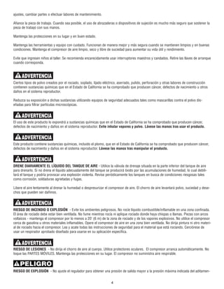 ajustes, cambiar partes o efectuar labores de mantenimiento.
Afiance la pieza de trabajo. Cuando sea posible, el uso de abrazaderas o dispositivos de sujeción es mucho más seguro que sostener la
pieza de trabajo con sus manos.
Mantenga las protecciones en su lugar y en buen estado.
Mantenga las herramientas y equipo con cuidado. Funcionan de manera mejor y más segura cuando se mantienen limpios y en buenas
condiciones. Mantenga el compresor de aire limpio, seco y libre de suciedad para aumentar su vida útil y rendimiento.
Evite que ingresen niños al taller. Se recomienda encarecidamente usar interruptores maestros y candados. Retire las llaves de arranque
cuando corresponda.
Ciertos tipos de polvo creados por el rociado, soplado, lijado eléctrico, aserrado, pulido, perforación y otras labores de construcción
contienen sustancias químicas que en el Estado de California se ha comprobado que producen cáncer, defectos de nacimiento u otros
daños en el sistema reproductor.
Reduzca su exposición a dichas sustancias utilizando equipos de seguridad adecuados tales como mascarillas contra el polvo dis-
eñadas para filtrar partículas microscópicas.
El uso de este producto lo expondrá a sustancias químicas que en el Estado de California se ha comprobado que producen cáncer,
defectos de nacimiento y daños en el sistema reproductor. Evite inhalar vapores y polvo. Lávese las manos tras usar el producto.
Este producto contiene sustancias químicas, incluido el plomo, que en el Estado de California se ha comprobado que producen cáncer,
defectos de nacimiento y daños en el sistema reproductor. Lávese las manos tras manipular el producto.
DRENE DIARIAMENTE EL LÍQUIDO DEL TANQUE DE AIRE - Utilice la válvula de drenaje situada en la parte inferior del tanque de aire
para drenarlo. Si no drena el líquido adecuadamente del tanque se producirá óxido por las acumulaciones de humedad, lo cual debili-
tará el tanque y podría provocar una explosión violenta. Revise periódicamente los tanques en busca de condiciones riesgosas tales
como corrosión, soldaduras agrietadas y fugas.
Libere el aire lentamente al drenar la humedad o despresurizar el compresor de aire. El chorro de aire levantará polvo, suciedad y dese-
chos que pueden ser dañinos.
RIESGO DE INCENDIO O EXPLOSIÓN - Evite los ambientes peligrosos. No rocíe líquido combustible/inflamable en una zona confinada.
El área de rociado debe estar bien ventilada. No fume mientras rocía ni aplique rociado donde haya chispas o llamas. Piezas con arcos
voltaicos - mantenga el compresor por lo menos a 20' (6 m) de la zona de rociado y de los vapores explosivos. No utilice el compresor
cerca de gasolina u otros materiales inflamables. Opere el compresor de aire en una zona bien ventilada. No dirija pintura ni otro materi-
al de rociado hacia el compresor. Lea y acate todas las instrucciones de seguridad para el material que está rociando. Cerciórese de
usar un respirador aprobado diseñado para usarse en su aplicación específica.
RIESGO DE LESIONES - No dirija el chorro de aire al cuerpo. Utilice protectores oculares. El compresor arranca automáticamente. No
toque las PARTES MÓVILES. Mantenga las protecciones en su lugar. El compresor no suministra aire respirable.
RIESGO DE EXPLOSIÓN - No ajuste el regulador para obtener una presión de salida mayor a la presión máxima indicada del aditamen-
4
PELIGRO
ADVERTENCIA
ADVERTENCIA
ADVERTENCIA
ADVERTENCIA
ADVERTENCIA
ADVERTENCIA
 