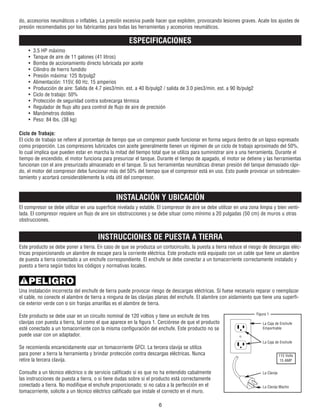do, accesorios neumáticos o inflables. La presión excesiva puede hacer que exploten, provocando lesiones graves. Acate los ajustes de
presión recomendados por los fabricantes para todas las herramientas y accesorios neumáticos.
ESPECIFICACIONES
• 3.5 HP máximo
• Tanque de aire de 11 galones (41 litros)
• Bomba de accionamiento directo lubricada por aceite
• Cilindro de hierro fundido
• Presión máxima: 125 lb/pulg2
• Alimentación: 115V, 60 Hz, 15 amperios
• Producción de aire: Salida de 4.7 pies3/min. est. a 40 lb/pulg2 / salida de 3.0 pies3/min. est. a 90 lb/pulg2
• Ciclo de trabajo: 50%
• Protección de seguridad contra sobrecarga térmica
• Regulador de flujo alto para control de flujo de aire de precisión
• Manómetros dobles
• Peso: 84 lbs. (38 kg)
Ciclo de Trabajo:
El ciclo de trabajo se refiere al porcentaje de tiempo que un compresor puede funcionar en forma segura dentro de un lapso expresado
como proporción. Los compresores lubricados con aceite generalmente tienen un régimen de un ciclo de trabajo aproximado del 50%,
lo cual implica que pueden estar en marcha la mitad del tiempo total que se utiliza para suministrar aire a una herramienta. Durante el
tiempo de encendido, el motor funciona para presurizar el tanque. Durante el tiempo de apagado, el motor se detiene y las herramientas
funcionan con el aire presurizado almacenado en el tanque. Si sus herramientas neumáticas drenan presión del tanque demasiado rápi-
do, el motor del compresor debe funcionar más del 50% del tiempo que el compresor está en uso. Esto puede provocar un sobrecalen-
tamiento y acortará considerablemente la vida útil del compresor.
INSTALACIÓN Y UBICACIÓN
El compresor se debe utilizar en una superficie nivelada y estable. El compresor de aire se debe utilizar en una zona limpia y bien venti-
lada. El compresor requiere un flujo de aire sin obstrucciones y se debe situar como mínimo a 20 pulgadas (50 cm) de muros u otras
obstrucciones.
INSTRUCCIONES DE PUESTA A TIERRA
Este producto se debe poner a tierra. En caso de que se produzca un cortocircuito, la puesta a tierra reduce el riesgo de descargas eléc-
tricas proporcionando un alambre de escape para la corriente eléctrica. Este producto está equipado con un cable que tiene un alambre
de puesta a tierra conectado a un enchufe correspondiente. El enchufe se debe conectar a un tomacorriente correctamente instalado y
puesto a tierra según todos los códigos y normativas locales.
Una instalación incorrecta del enchufe de tierra puede provocar riesgo de descargas eléctricas. Si fuese necesario reparar o reemplazar
el cable, no conecte el alambre de tierra a ninguna de las clavijas planas del enchufe. El alambre con aislamiento que tiene una superfi-
cie exterior verde con o sin franjas amarillas es el alambre de tierra.
Este producto se debe usar en un circuito nominal de 120 voltios y tiene un enchufe de tres
clavijas con puesta a tierra, tal como el que aparece en la figura 1. Cerciórese de que el producto
esté conectado a un tomacorriente con la misma configuración del enchufe. Este producto no se
puede usar con un adaptador.
Se recomienda encarecidamente usar un tomacorriente GFCI. La tercera clavija se utiliza
para poner a tierra la herramienta y brindar protección contra descargas eléctricas. Nunca
retire la tercera clavija.
Consulte a un técnico eléctrico o de servicio calificado si es que no ha entendido cabalmente
las instrucciones de puesta a tierra, o si tiene dudas sobre si el producto está correctamente
conectado a tierra. No modifique el enchufe proporcionado; si no calza a la perfección en el
tomacorriente, solicite a un técnico eléctrico calificado que instale el correcto en el muro.
6
PELIGRO
Figura 1
La Caja de Enchufe
Emportrable
La Caja de Enchufe
La Clavija
La Clavija Macho
115 Volts
15 AMP
 