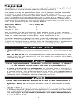 Cables de Extensión - Alltrade does not recommend the use on an extension cord with this product as this may result in the loss of
power and overheating of the motor. An additional air hose should be used instead of an extension cord.
Alltrade recomienda no utilizar un cable de extensión con este producto, ya que ello podría provocar la pérdida de alimentación o el
sobrecalentamiento del motor. Se debe utilizar una manguera de aire opcional en vez de un cable de extensión.
Sin embargo, si es absolutamente necesario usar un cable de extensión, utilice sólo uno aprobado por UL y provisto de tres alambres y
un enchufe de tres clavijas con conexión a tierra, y empálmelo a un tomacorriente para tres clavijas que acepte el enchufe de la her-
ramienta. El uso incorrecto de cables de extensión puede causar una operación ineficaz de la herramienta, lo cual podría provocar su
sobrecalentamiento. Cerciórese de que su cable de extensión tenga la capacidad nominal suficiente para permitir el flujo al motor. En la
guía de la siguiente página encontrará el calibre mínimo de los cables de extensión.
Longitud del Cable de Extensión Calibre del alambre (A.W.C.)
Hasta 25 pies (7.5 m) 14
26 a 50 pies (8 a 15 m) 12
51 a 100 pies (15 a 30 m) 10
Es muy importante contar con un cable de extensión del calibre suficiente para soportar la corriente que consume la herramienta.
Especialmente cuando la fuente de alimentación está a una gran distancia. Un cable de extensión insuficiente causará una bajada en el
voltaje de línea, provocando una pérdida de alimentación, causando a su vez un sobrecalentamiento del motor.
Protección contra descargas eléctricas. Evite el contacto corporal con instalaciones con puesta a tierra tales como tuberías, radiadores,
hornos, estufas y armarios de heladeras. Si no está correctamente puesta a tierra, esta herramienta eléctrica puede causar riesgo de
una descarga lenta, especialmente cuando se usa en ambientes húmedos. Si se produce una descarga eléctrica, existe la posibilidad de
un riesgo secundario, como el hecho de que sus manos entren en contacto con la herramienta de operación neumática.
CARACTERÍSTICAS DEL COMPRESOR
1. LUBRICACIÓN DE ACEITE: Bomba de accionamiento directo lubricada con aceite con cilindro de hierro fundido para mayor durabil-
idad.
2. MIRILLA DE LLENADO DE ACEITE: Situada en la parte delantera del cárter, la mirilla de llenado de aceite proporciona una manera
práctica de revisar el nivel de llenado de aceite dentro de la bomba. El nivel de aceite se debe revisar antes de cada uso para garan-
tizar el nivel de llenado adecuado.
NO OPERE EL COMPRESOR SIN LUBRICANTE, O CON UN BAJO NIVEL DE LUBRICACIÓN. ALLTRADE NO SE HACE RESPONSABLE
POR DAÑOS QUE SUFRA EL COMPRESOR A CAUSA DE UNA OPERACIÓN SIN LA LUBRICACIÓN CORRECTA.
3. INTERRUPTOR DE PRESIÓN AUTOMÁTICO DE ENCENDIDO/APAGADO: Este compresor está equipado con un interruptor de pre-
sión automático de encendido/apagado. El compresor sólo funciona cuando el interruptor está en la posición de encendido “I”. Una
vez que el tanque ha alcanzado la presión prefijada deseada (presión de corte), el motor de la bomba se apagará automáticamente.
Mientras el interruptor esté en la posición de encendido “I”, el motor de la bomba se volverá a encender automáticamente una vez
que la presión en el tanque disminuya a menos de la presión prefijada mínima (presión de corte).
NO DEJE EL COMPRESOR SOLO MIENTRAS EL INTERRUPTOR DE ALIMENTACIÓN ESTÉ EN LA POSICIÓN DE ENCENDIDO “I”.
4. MANÓMETRO DEL TANQUE DE AIRE: The tank pressure gauge provides a reading of the air pressure inside of the compressor
tank.
5. REGULADOR DE PRESIÓN: El regulador permite seleccionar la cantidad de presión de aire que sale por la manguera de aire hacia
las herramientas y accesorios. Gire la perilla reguladora de presión en sentido horario para aumentar la presión de descarga, y en
sentido antihorario para disminuirla. Consulte los requisitos de salida de aire de sus herramientas para averiguar cuáles son los
ajustes de presión correctos. AVISO: Tenga cuidado de no seguir apretando la perilla reguladora de presión cuando llegue al
tope, ya que puede dañar el regulador.
7
ADVERTENCIA
ADVERTENCIA
PRECAUCIÓN
 