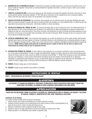 6. MANÓMETRO DE LA PRESIÓN DE SALIDA: El manómetro de presión de salida proporciona una lectura de la presión de aire en el
lado de salida del regulador. Esta presión se controla mediante el regulador de presión y siempre es igual o menor que la presión
del tanque de aire.
7. TOMA DE LA SALIDA DE AIRE: La toma de la salida de aire está situada en el cuerpo del regulador de presión. Esta toma es rosca-
da para admitir uniones neumáticas estándar 1/4" NPT (M) que se encuentran en las mangueras de aire y conectores rápidos.
Utilice cinta PTFE para sellar las roscas a fin de garantizar una conexión hermética.
8. VÁLVULA DE ALIVIO DE SEGURIDAD: Este compresor está equipado con una válvula de alivio de seguridad diseñada para evitar
fallas en el sistema al liberar la presión del mismo cuando la presión de aire llega a un nivel predeterminado. La válvula de alivio de
seguridad la fija previamente el fabricante - NO intente modificar ni retirar esta válvula.
9. VÁLVULA DE DRENAJE DEL TANQUE DE AIRE: Se produce humedad cada vez que se comprime el aire. Es fundamental drenar el
agua del tanque de aire en este compresor con frecuencia. Si la unidad sólo se utiliza ocasionalmente, el tanque se debe drenar
después de cada uso y antes del próximo. Para drenar el tanque, abra lentamente la unión de drenaje del tanque girándola en senti-
do horario. Una vez que se ha drenado toda la humedad, cierre la unión firmemente. NOTA: El tanque de aire no se presuriza mien-
tras la válvula de drenaje está abierta.
10. FILTRO DE ADMISIÓN DEL AIRE: Este compresor está equipado con un filtro de admisión al cual se puede acceder externamente,
diseñado para limpiar el aire que ingresa a la bomba. El elemento filtrante se retira fácilmente para su limpieza periódica con agua
tibia con detergente. Enjuague el filtro y déjelo secar al aire antes de volver a instalarlo. Reemplace el elemento filtrante cuando sea
necesario. AVISO: Retire el tapón contra polvo de la admisión de aire e instale el filtro de aire tal como se indica en las
instrucciones de montaje antes de usar el compresor de aire.
11. INTERRUPTOR TÉRMICO DE PARADA: El motor eléctrico viene equipado con un protector automático contra sobrecargas térmi-
cas. Si la unidad se sobrecalienta, el motor se apaga automáticamente. Apague la unidad y deje que se enfríe durante aproximada-
mente 20 minutos antes de volver a poner la unidad en la posición de encendido “I”. AVISO: Este compresor de aire está diseñado
sólo para uso doméstico y no para operar herramientas neumáticas de servicio pesado. Si las demandas de su aplicación
sobrepasan la capacidad de este compresor de aire, se recomienda utilizar un compresor de aire apto para sus necesidades. Si la
unidad se vuelve a apagar, llame al servicio al cliente de fábrica al 1-800-423-3598 para solicitar asistencia.
12. MANGO: Cómodo mango para un fácil transporte.
13. RUEDAS: Ruedas de gran diámetro para facilitar la movilidad.
INSTRUCCIONES DE MONTAJE
PASO 1 - INSTALACION DE LAS RUEDAS Y PATAS DE CAUCHO
LAS RUEDAS Y EL MANGO NO BRINDAN EL ESPACIADO, ESTABILIDAD O APOYO SUFICIENTES PARA SUBIR Y BAJAR POR
ESCALERAS O PELDAÑOS. LA UNIDAD SE DEBE LEVANTAR O BIEN SUBIRLA POR UNA RAMPA.
PUEDE QUE SEA NECESARIO TOMAR O SUJETAR EL EXTREMO DEL COMPRESOR DE AIRE AL PONERLE LAS RUEDAS Y LAS PATAS
DE CAUCHO, PORQUE EL COMPRESOR DE AIRE TIENE TENDENCIA A VOLTEARSE.
Instalación de las Ruedas:
Las ruedas se deben instalar antes de operar el compresor.
1. Inserte el perno de la rueda suministrado por el orificio central de la misma.
2. Coloque el extremo del perno en el subconjunto de la rueda a través el orificio correspondiente en la
pieza de hierro para la rueda en la base del tanque de aire.
3. Deslice la contratuerca sobre el extremo del perno de la rueda.
4. Apriete la rueda en su lugar atornillando la tuerca suministrada en el perno de la rueda.
5. Repita los pasos 1 al 4 antedichos para instalar la segunda rueda.
8
ADVERTENCIA
PRECAUCIÓN
 