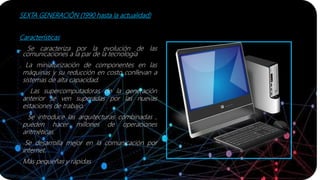 SEXTA GENERACIÓN (1990 hasta la actualidad)
Características
. Se caracteriza por la evolución de las
comunicaciones a la par de la tecnología
. La miniaturización de componentes en las
máquinas y su reducción en costo conllevan a
sistemas de alta capacidad.
. Las supercomputadoras de la generación
anterior se ven superadas por las nuevas
estaciones de trabajo.
. Se introduce las arquitecturas combinadas ,
pueden hacer millones de operaciones
aritméticas.
. Se desarrolla mejor en la comunicación por
internet.
. Más pequeñas y rápidas
 