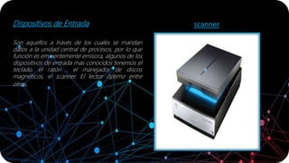 Dispositivos de Entrada
Son aquellos a través de los cuales se mandan
datos a la unidad central de procesos, por lo que
función es eminentemente emisora, algunos de los
dispositivos de entrada mas conocidos tenemos el
teclado, el ratón , el manejador de discos
magnéticos, el scanner. El lector óptimo entre
otros.
scanner
 