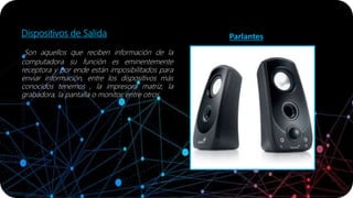 Dispositivos de Salida
Son aquellos que reciben información de la
computadora su función es eminentemente
receptora y por ende están imposibilitados para
enviar información, entre los dispositivos más
conocidos tenemos , la impresora matriz, la
grabadora, la pantalla o monitor, entre otros.
Parlantes
 