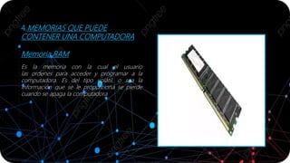 4.MEMORIAS QUE PUEDE
CONTENER UNA COMPUTADORA
Memoria RAM
Es la memoria con la cual el usuario
las ordenes para acceder y programar a la
computadora. Es del tipo volátil, o sea la
información que se le proporciona se pierde
cuando se apaga la computadora
 