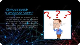 Como se puede
Cambiar de Fondo?
En cualquier parte del escritorio dar clic
derecho, aparece una ventana emergente,
clic en personalizar, aparecerá otra ventana,
debes dar clic en Fondo de Escritorio;
aparecerá otro cuadro donde se podrá elegir
la imagen que deseas y también modificar el
papel tapiz aquí mismo
 