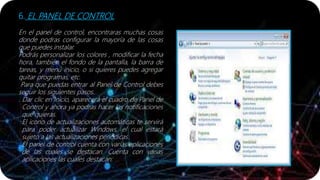 6. EL PANEL DE CONTROL
En el panel de control, encontraras muchas cosas
donde podras configurar la mayoría de las cosas
que puedes instalar.
Podrás personalizar los colores , modificar la fecha
hora, también el fondo de la pantalla, la barra de
tareas, y menú inicio, o si quieres puedes agregar
quitar programas, etc.
Para que puedas entrar al Panel de Control debes
seguir los siguientes pasos.
. Dar clic en Inicio, aparecerá el cuadro de Panel de
Control y ahora ya podras hacer las notificaciones
que quieras.
El icono de actualizaciones automáticas te servirá
para poder actualizar Windows, el cual estará
sujeto a las actualizaciones periódicas.
El panel de control cuenta con varias aplicaciones
de las cuales se destacan. Cuenta con varias
aplicaciones las cuales destacan:
 
