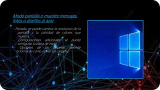 Modo pantalla o muestre mensajes,
fotos o diseños al azar.
- Pantalla: se puede cambiar la resolución de la
pantalla y la cantidad de colores que
muestra.
- Configuraciones adicionales: se puede
configurar la barra de inicio.
- Opciones de las carpetas: permite
la forma de cómo se ven las carpetas.
 