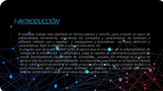 1-INTRODUCCIÓN
El presente trabajo esta diseñado en forma práctica y sencillo, para conocer un poco de
extraordinaria herramienta, recorriendo los conceptos y características de hardware y
software, internet, uso y recursos y navegadores y buscadores , así como definición y
características, todo lo referente a software educativo, etc.
Es por eso que se puede definir como la ciencia que se encarga de la automatización de
manejo de la información . La informática, y por su rapidez de crecimiento y expansión ha
venido transformando rápidamente las sociedades actuales; sin embargo el público en
general solo las conoce superficialmente. Lo importante para entrar en el fabuloso mundo
de la computación es perderle el miedo a esa extraña pantalla, a ese complejo teclado y a
esos misteriosos discos y así poder entender lo práctico, lo útil y sencillo que resulta
tenerlas como nuestro aliado en el día a día de nuestras vidas
 