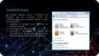 Cuentas de Usuario
Se pueden agregar, borrar o modificar las
cuentas de los usuarios. Entre las
modificaciones que se pueden realizar en esta
sección están:
- Cambiar la imagen que identifica al
- Cambiar la clave
- Cambiar el tipo de usuario
- Habilitar o deshabilitar la cuenta de
“invitado” para dar acceso a personas que
ocasionalmente utilicen la computadora
 