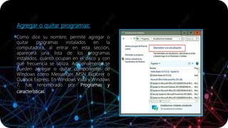 Agregar o quitar programas:
Como dice su nombre, permite agregar o
quitar programas instalados en la
computadora, al entrar en esta sección,
aparecerá una lista de los programas
instalados, cuánto ocupan en el disco y con
qué frecuencia se utiliza. Adicionalmente se
pueden agregar o quitar componentes de
Windows como Messenger, MSN Explorer o
Outlook Express. En Windows Vista y Windows
7, fue renombrado por Programas y
características.
 