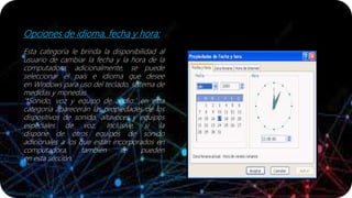 Opciones de idioma, fecha y hora:
Esta categoría le brinda la disponibilidad al
usuario de cambiar la fecha y la hora de la
computadora; adicionalmente, se puede
seleccionar el país e idioma que desee
en Windows para uso del teclado, sistema de
medidas y monedas.
'*Sonido, voz y equipo de audio:' en esta
categoría aparecerán las propiedades de los
dispositivos de sonido, altavoces y equipos
especiales de voz. Inclusive, si la
dispone de otros equipos de sonido
adicionales a los que están incorporados en
computadora, también se pueden
en esta sección.
 