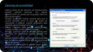 Opciones de accesibilidad:
Adecua varias de las opciones de Windows para
puedan utilizarlo personas con alguna
especial. Entre los ajustes que se pueden hacer en
esta sección están:
Teclado: Se pueden realizar cambios para que el
usuario escuche tonos al tocar las teclas de
mayúsculas y detectar cuando el usuario deja
oprimida alguna tecla por error.
Sonido: Opciones para generar avisos visuales
cuando ocurren sonidos y otros cambios.
Pantalla: ajusta los tipos de letras y colores para
personas con deficiencias visuales puedan ver
mejor.
Mouse: Permite realizar cambios en Windows para
que la persona pueda utilizar algunas teclas para
mover el mouse.
General: En esta sección se pueden hacer ajustes
generales de las características de accesibilidad.
 