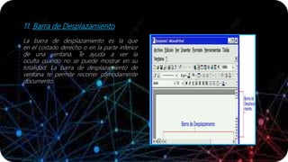 11. Barra de Desplazamiento
La barra de desplazamiento es la que
en el costado derecho o en la parte inferior
de una ventana. Te ayuda a ver la
oculta cuando no se puede mostrar en su
totalidad. La barra de desplazamiento de
ventana te permite recorrer cómodamente
documento.
 