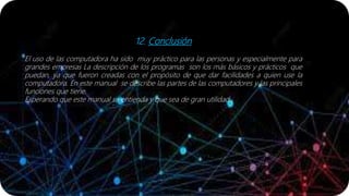 12. Conclusión
El uso de las computadora ha sido muy práctico para las personas y especialmente para
grandes empresas La descripción de los programas son los más básicos y prácticos que
puedan, ya que fueron creadas con el propósito de que dar facilidades a quien use la
computadora. En este manual se describe las partes de las computadores y las principales
funciones que tiene.
Esperando que este manual se entienda y que sea de gran utilidad .
 