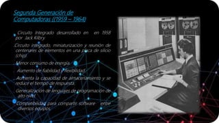 Segunda Generación de
Computadoras ((1959 – 1964)
. Circuito Integrado desarrollado en en 1958
por Jack Kilbry.
.Circuito integrado, miniaturización y reunión de
centenares de elementos en una placa de silicio
(chip).
. Menor consumo de energía.
. Aumento de fiabilidad y flexibilidad.
. Aumenta la capacidad de almacenamiento y se
reduce el tiempo de respuesta.
. Generalización de lenguajes de programación de
alto nivel.
. Compatibilidad para compartir software entre
diversos equipos.
 
