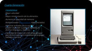 Cuarta Generación
Características
. Mayor velocidad.
. Mayor miniaturización de los elementos.
. Aumenta la capacidad de memoria.
. Multiprocesador (Procesadores interconectados).
. Máquinas activadas por la voz que
pueden responder a palabras habladas en
diversas lenguagas y dialectos.
. Capacidad de traducción entre lenguajes que
permitirá la traducción instantánea de lenguajes
hablados y escritos.
 