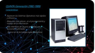 QUINTA Generación (1982-1989)
Características
. Aparecen los Sistemas Operativos más rápidos
y eficaces
. Maquinas mas veloces en el procesamiento y
manejo de la información
. Más interfaces de usuario amigable con
funciones multimedia
. Avance en la tecnología superconductora
 