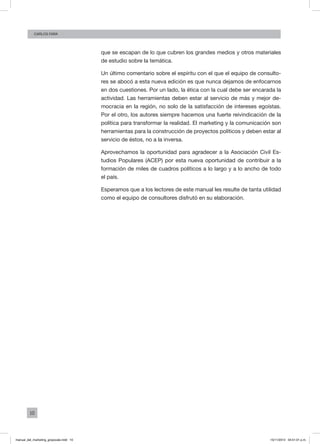 10
Carlos Fara
que se escapan de lo que cubren los grandes medios y otros materiales
de estudio sobre la temática.
Un último comentario sobre el espíritu con el que el equipo de consulto-
res se abocó a esta nueva edición es que nunca dejamos de enfocarnos
en dos cuestiones. Por un lado, la ética con la cual debe ser encarada la
actividad. Las herramientas deben estar al servicio de más y mejor de-
mocracia en la región, no solo de la satisfacción de intereses egoístas.
Por el otro, los autores siempre hacemos una fuerte reivindicación de la
política para transformar la realidad. El marketing y la comunicación son
herramientas para la construcción de proyectos políticos y deben estar al
servicio de éstos, no a la inversa.
Aprovechamos la oportunidad para agradecer a la Asociación Civil Es-
tudios Populares (ACEP) por esta nueva oportunidad de contribuir a la
formación de miles de cuadros políticos a lo largo y a lo ancho de todo
el país.
Esperamos que a los lectores de este manual les resulte de tanta utilidad
como el equipo de consultores disfrutó en su elaboración.
manual_del_marketing_grayscale.indd 10 15/11/2013 04:51:01 p.m.
 