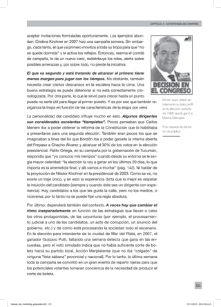 101
Capítulo 4 - Estrategias de campaña
aceptar invitaciones formuladas oportunamente. Los ejemplos abun-
dan: Cristina Kirchner en 2007 hizo una campaña somera. Sin embar-
go, cada tanto, el que va primero moviliza a toda su tropa para que “no
se quede dormida” y le activa los reflejos. Entonces, rearma el comité
de campaña, le da un nuevo cariz, redistribuye los roles, alerta sobre
posibles amenazas y, por sobre todo, no pierde la iniciativa.
El que va segundo y está tratando de alcanzar al primero tiene
menos margen para jugar con los tiempos. No obstante, también
necesita crear ciertos descansos en la escalera hacia la cima. Una
buena estrategia se puede deteriorar si no está correctamente cro-
nologizada. Por otra parte, lo que le sirvió para crecer hasta un punto
puede no serle útil para llegar al primer puesto. Y es por eso que también re-
organiza la tropa en función de las características de la etapa por venir.
La personalidad del candidato influye mucho en esto. Algunos dirigentes
son considerados excelentes “tiempistas”. Pocos pensaban que Carlos
Menem iba a poder obtener la reforma de la Constitución que lo habilitaba
a presentarse para una segunda elección. También eran pocos los que se
imaginaban a fines del 94 que Bordón iba a poder ganarle la interna abierta
del Frepaso a Chacho Álvarez y alcanzar el 30% de los votos en la elección
presidencial. Palito Ortega, en su campaña por la gobernación de Tucumán,
respondía que “yo conozco mis tiempos” cuando desde su entorno se le exi-
gía mayor celeridad: “la elección la voy a ganar en los últimos 20 días, lo que
importa es la arremetida final, y allí vamos a triunfar” (pág. 142). Ni hablar de
la proyección de Néstor Kirchner en la presidencial de 2003. Como se ve, no
existe un traje único, y en esto la experiencia dicta que lo mejor es respetar
la intuición del candidato (siempre y cuando éste sea un dirigente con expe-
riencia). Hay candidatos a los que les gusta la calle, pero no los medios, o
viceversa; por lo tanto no se puede fijar una regla absoluta.
Por último, dependerá también del contexto. A veces hay que cambiar el
ritmo inesperadamente en función de las estrategias que llevan a cabo
los otros protagonistas, de las coyunturas (por ejemplo, el procesamien-
to judicial a uno de los candidatos, un acto de corrupción, un anuncio del
gobierno, etc.) y de cómo está procesando la sociedad todo el escenario.
En la elección para intendente de la ciudad de Mar del Plata, en 2007, el
ganador Gustavo Pulti, faltando una semana detecta que gana en las en-
cuestas, pero el voto simulado indica que no había suficiente corte de bo-
leta hacia su partido local, Acción Marplatense (que no iba “colgado” de
ninguna “lista sábana” provincial y nacional). Por lo tanto, la última semana
toda la campaña se convirtió en un gran evento de repartir tijeras para que
los potenciales votantes tomaran conciencia de la necesidad de producir el
corte de boleta.
Erman supo utilizar as-
tutamente su bajo perfil
en la elección porteña
de 1996 que le ganó a
Martha Mercader.
Foto sacada de afiche
en vía pública
manual_del_marketing_grayscale.indd 101 15/11/2013 04:51:05 p.m.
 