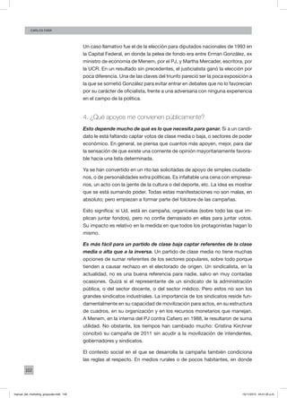 102
Carlos FARA
Un caso llamativo fue el de la elección para diputados nacionales de 1993 en
la Capital Federal, en donde la pelea de fondo era entre Erman González, ex
ministro de economía de Menem, por el PJ, y Martha Mercader, escritora, por
la UCR. En un resultado sin precedentes, el justicialista ganó la elección por
poca diferencia. Una de las claves del triunfo pareció ser la poca exposición a
la que se sometió González para evitar entrar en debates que no lo favorecían
por su carácter de oficialista, frente a una adversaria con ninguna experiencia
en el campo de la política.
4. ¿Qué apoyos me convienen públicamente?
Esto depende mucho de qué es lo que necesita para ganar. Si a un candi-
dato le está faltando captar votos de clase media o baja, o sectores de poder
económico. En general, se piensa que cuantos más apoyen, mejor, para dar
la sensación de que existe una corriente de opinión mayoritariamente favora-
ble hacia una lista determinada.
Ya se han convertido en un rito las solicitadas de apoyo de simples ciudada-
nos, o de personalidades extra políticas. Es infaltable una cena con empresa-
rios, un acto con la gente de la cultura o del deporte, etc. La idea es mostrar
que se está sumando poder. Todas estas manifestaciones no son malas, en
absoluto; pero empiezan a formar parte del folclore de las campañas.
Esto significa: si Ud. está en campaña, organícelas (sobre todo las que im-
plican juntar fondos), pero no confíe demasiado en ellas para juntar votos.
Su impacto es relativo en la medida en que todos los protagonistas hagan lo
mismo.
Es más fácil para un partido de clase baja captar referentes de la clase
media o alta que a la inversa. Un partido de clase media no tiene muchas
opciones de sumar referentes de los sectores populares, sobre todo porque
tienden a causar rechazo en el electorado de origen. Un sindicalista, en la
actualidad, no es una buena referencia para nadie, salvo en muy contadas
ocasiones. Quizá sí el representante de un sindicato de la administración
pública, o del sector docente, o del sector médico. Pero estos no son los
grandes sindicatos industriales. La importancia de los sindicatos reside fun-
damentalmente en su capacidad de movilización para actos, en su estructura
de cuadros, en su organización y en los recursos monetarios que manejan.
A Menem, en la interna del PJ contra Cafiero en 1988, le resultaron de suma
utilidad. No obstante, los tiempos han cambiado mucho: Cristina Kirchner
concibió su campaña de 2011 sin acudir a la movilización de intendentes,
gobernadores y sindicatos.
El contexto social en el que se desarrolla la campaña también condiciona
las reglas al respecto. En medios rurales o de pocos habitantes, en donde
manual_del_marketing_grayscale.indd 102 15/11/2013 04:51:05 p.m.
 