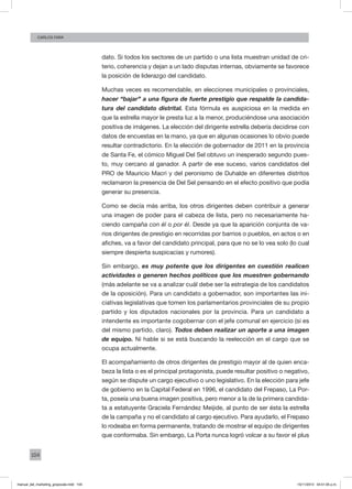 104
Carlos FARA
dato. Si todos los sectores de un partido o una lista muestran unidad de cri-
terio, coherencia y dejan a un lado disputas internas, obviamente se favorece
la posición de liderazgo del candidato.
Muchas veces es recomendable, en elecciones municipales o provinciales,
hacer “bajar” a una figura de fuerte prestigio que respalde la candida-
tura del candidato distrital. Esta fórmula es auspiciosa en la medida en
que la estrella mayor le presta luz a la menor, produciéndose una asociación
positiva de imágenes. La elección del dirigente estrella debería decidirse con
datos de encuestas en la mano, ya que en algunas ocasiones lo obvio puede
resultar contradictorio. En la elección de gobernador de 2011 en la provincia
de Santa Fe, el cómico Miguel Del Sel obtuvo un inesperado segundo pues-
to, muy cercano al ganador. A partir de ese suceso, varios candidatos del
PRO de Mauricio Macri y del peronismo de Duhalde en diferentes distritos
reclamaron la presencia de Del Sel pensando en el efecto positivo que podía
generar su presencia.
Como se decía más arriba, los otros dirigentes deben contribuir a generar
una imagen de poder para el cabeza de lista, pero no necesariamente ha-
ciendo campaña con él o por él. Desde ya que la aparición conjunta de va-
rios dirigentes de prestigio en recorridas por barrios o pueblos, en actos o en
afiches, va a favor del candidato principal, para que no se lo vea solo (lo cual
siempre despierta suspicacias y rumores).
Sin embargo, es muy potente que los dirigentes en cuestión realicen
actividades o generen hechos políticos que los muestren gobernando
(más adelante se va a analizar cuál debe ser la estrategia de los candidatos
de la oposición). Para un candidato a gobernador, son importantes las ini-
ciativas legislativas que tomen los parlamentarios provinciales de su propio
partido y los diputados nacionales por la provincia. Para un candidato a
intendente es importante cogobernar con el jefe comunal en ejercicio (si es
del mismo partido, claro). Todos deben realizar un aporte a una imagen
de equipo. Ni hable si se está buscando la reelección en el cargo que se
ocupa actualmente.
El acompañamiento de otros dirigentes de prestigio mayor al de quien enca-
beza la lista o es el principal protagonista, puede resultar positivo o negativo,
según se dispute un cargo ejecutivo o uno legislativo. En la elección para jefe
de gobierno en la Capital Federal en 1996, el candidato del Frepaso, La Por-
ta, poseía una buena imagen positiva, pero menor a la de la primera candida-
ta a estatuyente Graciela Fernández Meijide, al punto de ser ésta la estrella
de la campaña y no el candidato al cargo ejecutivo. Para ayudarlo, el Frepaso
lo rodeaba en forma permanente, tratando de mostrar el equipo de dirigentes
que conformaba. Sin embargo, La Porta nunca logró volcar a su favor el plus
manual_del_marketing_grayscale.indd 104 15/11/2013 04:51:05 p.m.
 
