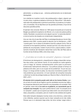 106
Carlos FARA
plementarla. La ventaja es que… sintoniza perfectamente con el electorado
desregulado.
Los votantes se muestran mucho más predispuestos a elegir a alguien que
no solo critica, ni plantea el debate en términos de “Boca-River”. Este electo-
rado está más predispuesto a premiar la autocrítica, la prudencia, la modera-
ción y la sensatez. No se deja llevar por las grandes promesas y huye de los
discursos grandilocuentes.
El ejemplo más conocido: Menem en 1984 apoyó el acuerdo por el canal de
Beagle que plebiscitó el gobierno de Alfonsín, en un acto de audacia política
inédita. Resultado: se posicionó como alguien que era “un peronista distinto”
e inició el camino de empatía con el electorado independiente.
Una vez más cito el caso Mar del Plata: la estrategia llevada por Acción Mar-
platense entre 2003 –cuando perdió la elección por la intendencia– y 2007
–cuando ganó– fue no atacar al oficialismo local de cualquier forma. Solo se
concentró en los aspectos positivos, siempre que hizo una crítica iba acom-
pañada de una propuesta, moderó mucho el tono y apoyó pública y explíci-
tamente iniciativas del intendente radical Katz (como Mar del Plata sede la
Cumbre de las Américas 2005), entre otras cosas.
7. ¿Cuál debe ser el estilo de campaña? ¿Agresiva o tranquila?
El fenómeno de desregulación y despolitización obliga a desarrollar campa-
ñas más cortas y que saturen menos. Si una campaña se vuelve agresiva,
corre el riesgo de volverse contraproducente contra quien la promueva.
El electorado habitualmente reflexiona: “Los políticos pierden el tiempo en
pelearse entre ellos, pero no se ocupan de los problemas”. Es por eso que,
tenga o no tenga sentido la pelea, los discursos incendiarios pueden traer
más problemas que soluciones. Un buen ejemplo de campañas tranquilas
y efectivas ha sido las protagonizadas por Mauricio Macri y Daniel Scioli en
2007 y 2011.
El volumen de la campaña puede subir sólo en los tramos finales, cuan-
do ya todo el mundo da por legítimo que los candidatos recorran las calles y
los programas televisivos para transmitir sus propuestas a la sociedad. Pero
en general, sobre todo si se está en el gobierno, es conveniente que la
campaña sea tranquila. Hay quien prefiere llamar a esto “la campaña de la
no campaña”, puesto que se supone que debe existir una comunicación de
ideas, propuestas y conceptos, pero sin invadir la vida cotidiana de la gente.
Este estilo tranquilo desespera muchas veces a los entornos y, sobre todo,
a los militantes, quienes suponen que la mejor campaña es la más visible.
Piensan que si un adversario larga antes, les toma ventaja. Largar antes o
manual_del_marketing_grayscale.indd 106 15/11/2013 04:51:05 p.m.
 