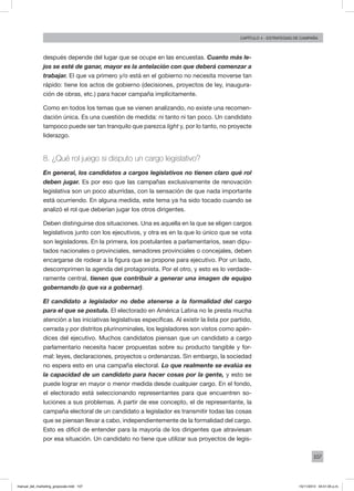 107
Capítulo 4 - Estrategias de campaña
después depende del lugar que se ocupe en las encuestas. Cuanto más le-
jos se esté de ganar, mayor es la antelación con que deberá comenzar a
trabajar. El que va primero y/o está en el gobierno no necesita moverse tan
rápido: tiene los actos de gobierno (decisiones, proyectos de ley, inaugura-
ción de obras, etc.) para hacer campaña implícitamente.
Como en todos los temas que se vienen analizando, no existe una recomen-
dación única. Es una cuestión de medida: ni tanto ni tan poco. Un candidato
tampoco puede ser tan tranquilo que parezca light y, por lo tanto, no proyecte
liderazgo.
8. ¿Qué rol juego si disputo un cargo legislativo?
En general, los candidatos a cargos legislativos no tienen claro qué rol
deben jugar. Es por eso que las campañas exclusivamente de renovación
legislativa son un poco aburridas, con la sensación de que nada importante
está ocurriendo. En alguna medida, este tema ya ha sido tocado cuando se
analizó el rol que deberían jugar los otros dirigentes.
Deben distinguirse dos situaciones. Una es aquella en la que se eligen cargos
legislativos junto con los ejecutivos, y otra es en la que lo único que se vota
son legisladores. En la primera, los postulantes a parlamentarios, sean dipu-
tados nacionales o provinciales, senadores provinciales o concejales, deben
encargarse de rodear a la figura que se propone para ejecutivo. Por un lado,
descomprimen la agenda del protagonista. Por el otro, y esto es lo verdade-
ramente central, tienen que contribuir a generar una imagen de equipo
gobernando (o que va a gobernar).
El candidato a legislador no debe atenerse a la formalidad del cargo
para el que se postula. El electorado en América Latina no le presta mucha
atención a las iniciativas legislativas específicas. Al existir la lista por partido,
cerrada y por distritos plurinominales, los legisladores son vistos como apén-
dices del ejecutivo. Muchos candidatos piensan que un candidato a cargo
parlamentario necesita hacer propuestas sobre su producto tangible y for-
mal: leyes, declaraciones, proyectos u ordenanzas. Sin embargo, la sociedad
no espera esto en una campaña electoral. Lo que realmente se evalúa es
la capacidad de un candidato para hacer cosas por la gente, y esto se
puede lograr en mayor o menor medida desde cualquier cargo. En el fondo,
el electorado está seleccionando representantes para que encuentren so-
luciones a sus problemas. A partir de ese concepto, el de representante, la
campaña electoral de un candidato a legislador es transmitir todas las cosas
que se piensan llevar a cabo, independientemente de la formalidad del cargo.
Esto es difícil de entender para la mayoría de los dirigentes que atraviesan
por esa situación. Un candidato no tiene que utilizar sus proyectos de legis-
manual_del_marketing_grayscale.indd 107 15/11/2013 04:51:05 p.m.
 