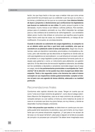 108
Carlos FARA
lación, los que haya hecho o los que vaya a realizar más que como armas
para transmitir los principios que va a defender o por los que va a luchar, o
los temas y problemas por los que se va a preocupar. Los clásicos listados
de leyes o proyectos o declaraciones que confeccionan los legisladores
que buscan su reelección no son útiles. En parte, porque la gente no lee
demasiado, mucho menos si son folletos o afiches políticos. Pero también,
porque para el ciudadano promedio es muy difícil interpretar las ventajas
para su vida cotidiana de la existencia de cierta legislación. Los candidatos
deben poner mucho más énfasis en comunicar qué significa para la gente
haber hecho cierto tipo de cosas; es, fundamentalmente, un trabajo de de-
codificación. Si se quiere, es una tarea docente.
Cuando la elección es solamente de cargos legislativos, la campaña no
es un debate sobre qué hizo o qué hará cada candidato, sino que se
convierte en un plebiscito sobre la tarea del ejecutivo. Según las circuns-
tancias, cada uno decidirá si nacionaliza, provincializa o municipaliza su dis-
curso, pero vale recordar que las elecciones en Argentina en donde sólo se
votó para legislativos se nacionalizaron. Lo cual refuerza el concepto central:
el candidato a un cargo legislativo puede presentarse formando parte de un
equipo para gobernar o como un instrumento para plebiscitar una gestión
ejecutiva. En las elecciones de renovación legislativa solamente, las estrellas
son los candidatos a diputados o senadores nacionales (según sea el cargo
en juego), siendo los parlamentarios provinciales o municipales las “ceni-
cientas” de la elección: no les queda muy claro el papel que deben des-
empeñar. Tanto a los segundos como a los terceros les cabe el mismo
concepto en sus respectivos niveles gubernamentales: cumplen el mis-
mo rol pero con una agenda de temas distinta, adecuada a su realidad
particular.
Recomendaciones finales
Concluimos este capítulo diciendo dos cosas. Tengan en cuenta que así
como “crisis es el mejor sinónimo de gobierno”, como dice el colega colom-
biano Mauricio De Vengoechea, caos es el mejor sinónimo de campaña. La
campaña siempre va a ser caótica: el tema es cómo tratamos de acotar el
caos en un proceso que dura muy poco tiempo, es muy intenso, y donde se
desarrollan muchas energías y tensiones.
1) Ser más proactivo que reactivo: se debe tener en cuenta que una cam-
paña puede tener escenarios no previstos y que, por lo tanto, es muy impor-
tante que uno prevea situaciones negativas. ¿Y qué pasa si me acusan de
tal cosa o si me sacan tal tema? ¿Qué pasa si alguien en la lista es acusado
de corrupto o lo procesan por corrupción? Se deben tener imaginados esos
manual_del_marketing_grayscale.indd 108 15/11/2013 04:51:05 p.m.
 