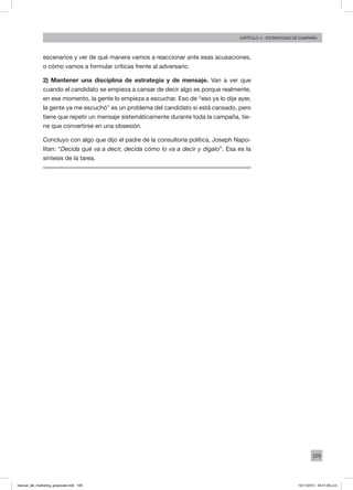 109
Capítulo 4 - Estrategias de campaña
escenarios y ver de qué manera vamos a reaccionar ante esas acusaciones,
o cómo vamos a formular críticas frente al adversario.
2) Mantener una disciplina de estrategia y de mensaje. Van a ver que
cuando el candidato se empieza a cansar de decir algo es porque realmente,
en ese momento, la gente lo empieza a escuchar. Eso de “eso ya lo dije ayer,
la gente ya me escuchó” es un problema del candidato si está cansado, pero
tiene que repetir un mensaje sistemáticamente durante toda la campaña, tie-
ne que convertirse en una obsesión.
Concluyo con algo que dijo el padre de la consultoría política, Joseph Napo-
litan: “Decida qué va a decir, decida cómo lo va a decir y dígalo”. Esa es la
síntesis de la tarea.
manual_del_marketing_grayscale.indd 109 15/11/2013 04:51:05 p.m.
 