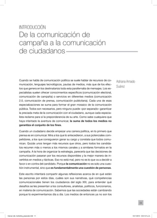 11
introducción
De la comunicación de
campaña a la comunicación
de ciudadanos
Adriana Amado
Suárez
Cuando se habla de comunicación política se suele hablar de recursos de co-
municación, lenguajes tecnológicos, pautas de medios, más que de los efec-
tos que genera en los destinatarios toda esta parafernalia de mensajes. Los es-
pecialistas suelen ofrecer conocimientos específicos (comunicación electoral,
comunicación de campaña) o servicios en diferentes medios (comunicación
2.0, comunicación de prensa, comunicación publicitaria). Cada una de esas
especializaciones se suma para formar el gran mosaico de la comunicación
pública. Todos son necesarios, pero ninguno puede –por separado– garantizar
la preciada meta de la comunicación con el ciudadano, aunque cada especia-
lista reclame para sí la preponderancia de su arte. Como sabe cualquiera que
haya intentado la aventura de comunicar, la suma de todos los medios no
garantiza el conjunto de los fines.
Cuando un ciudadano decide empezar una carrera política, en lo primero que
piensa es en comunicar. Mira a los que lo antecedieron, a sus potenciales com-
petidores, a los que consiguieron ganar su cargo y constata que todos comu-
nican. Quizás unos tengan más recursos que otros, pero todos los candida-
tos recurren más o menos a los mismos canales y a similares formatos en la
campaña. A la hora de organizar la estrategia, parecería que las decisiones de
comunicación pasaran por los recursos disponibles y la mejor manera de in-
vertirlos en medios y tácticas. Eso no está mal, pero no es lo que va a decidir a
favor o en contra del candidato. Porque la comunicación no es solo una cues-
tión instrumental, sino que es fundamentalmente una cuestión de personas.
Este escrito intentará compartir algunas reflexiones acerca de en qué están
las personas por estos días, cuáles son sus narrativas, qué competencias
comunicacionales tienen los ciudadanos del siglo XXI, para entender qué
desafíos se les presentan a los consultores, analistas, políticos, funcionarios,
en materia de comunicación. Sabemos que las sociedades están cambiando
porque lo experimentamos día a día. Los medios de entonces ya no son los
manual_del_marketing_grayscale.indd 11 15/11/2013 04:51:01 p.m.
 