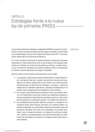 111
Capítulo 5
Estrategias frente a la nueva
ley de primarias (paso)
Carlos FaraLas primarias abiertas simultáneas y obligatorias (PASO) se pusieron en prác-
tica por primera vez para las elecciones de cargos nacionales y provinciales
y municipales (sólo en la provincia de Buenos Aires) durante 2011. Ya se apli-
caban desde 2007 en la provincia de Santa Fe.
En el caso nacional y provincial se agrega además la prohibición de pautar
publicidad en medios electrónicos que no sea la fijada en los espacios asig-
nados por el Estado, de modo que los partidos se ahorran un gasto desco-
munal. Una reforma semejante ya se aplicó en México. Esto no se aplica por
el momento para las elecciones de cargos municipales.
Veamos cuáles son las consecuencias de estas nuevas reglas:
ƒƒ Los partidos, al ahorrarse la presión del pautado en medios electróni-
cos –por lejos el más caro–, pueden concentrar los recursos en inves-
tigación de opinión pública (de la cual carecen muy habitualmente),
consultoría para la definición de estrategia y mensaje, y mejorar la
calidad de los materiales publicitarios, además de fortalecerse en vía
pública. Esto no aplica para las campañas a nivel municipal.
ƒƒ Es una gran oportunidad para los partidos chicos, que pueden resol-
ver con creatividad lo que antes el dinero les vedaba (por ejemplo, la
famosa campaña de Jorge Altamira para lograr el piso de votos que le
permita participar en la elección general, “Un milagro para Altamira”).
ƒƒ Los candidatos desconocidos deberán comenzar su instalación con
suficiente tiempo para hacerse conocidos en la opinión pública, no
pudiendo depender de publicidades televisivas tempranas fuera del
período de campaña. Eso hace que la estrategia y el mensaje acer-
tados, más el manejo de prensa y un trabajo con suficiente antela-
ción, cobren un rol preponderante. Se premia el largo plazo en detri-
mento del corto plazo y se reducen los márgenes para aventureros o
improvisados.
manual_del_marketing_grayscale.indd 111 15/11/2013 04:51:05 p.m.
 
