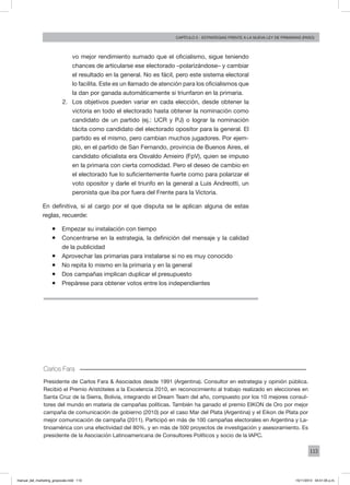 113
Capítulo 5 - estrategias frente a la nueva ley de primarias (paso)
vo mejor rendimiento sumado que el oficialismo, sigue teniendo
chances de articularse ese electorado –polarizándose– y cambiar
el resultado en la general. No es fácil, pero este sistema electoral
lo facilita. Este es un llamado de atención para los oficialismos que
la dan por ganada automáticamente si triunfaron en la primaria.
2.	 Los objetivos pueden variar en cada elección, desde obtener la
victoria en todo el electorado hasta obtener la nominación como
candidato de un partido (ej.: UCR y PJ) o lograr la nominación
tácita como candidato del electorado opositor para la general. El
partido es el mismo, pero cambian muchos jugadores. Por ejem-
plo, en el partido de San Fernando, provincia de Buenos Aires, el
candidato oficialista era Osvaldo Amieiro (FpV), quien se impuso
en la primaria con cierta comodidad. Pero el deseo de cambio en
el electorado fue lo suficientemente fuerte como para polarizar el
voto opositor y darle el triunfo en la general a Luis Andreotti, un
peronista que iba por fuera del Frente para la Victoria.
En definitiva, si al cargo por el que disputa se le aplican alguna de estas
reglas, recuerde:
ƒƒ Empezar su instalación con tiempo
ƒƒ Concentrarse en la estrategia, la definición del mensaje y la calidad
de la publicidad
ƒƒ Aprovechar las primarias para instalarse si no es muy conocido
ƒƒ No repita lo mismo en la primaria y en la general
ƒƒ Dos campañas implican duplicar el presupuesto
ƒƒ Prepárese para obtener votos entre los independientes
Carlos Fara
Presidente de Carlos Fara & Asociados desde 1991 (Argentina). Consultor en estrategia y opinión pública.
Recibió el Premio Aristóteles a la Excelencia 2010, en reconocimiento al trabajo realizado en elecciones en
Santa Cruz de la Sierra, Bolivia, integrando el Dream Team del año, compuesto por los 10 mejores consul-
tores del mundo en materia de campañas políticas. También ha ganado el premio EIKON de Oro por mejor
campaña de comunicación de gobierno (2010) por el caso Mar del Plata (Argentina) y el Eikon de Plata por
mejor comunicación de campaña (2011). Participó en más de 100 campañas electorales en Argentina y La-
tinoamérica con una efectividad del 80%, y en más de 500 proyectos de investigación y asesoramiento. Es
presidente de la Asociación Latinoamericana de Consultores Políticos y socio de la IAPC.
manual_del_marketing_grayscale.indd 113 15/11/2013 04:51:05 p.m.
 