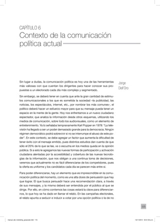 115
Capítulo 6
Contexto de la comunicación
política actual
Sin lugar a dudas, la comunicación política es hoy una de las herramientas
más valiosas con que cuentan los dirigentes para hacer conocer sus pro-
puestas a un electorado cada día más complejo y segmentado.
Sin embargo, se deberá tener en cuenta que ante la gran cantidad de estímu-
los comunicacionales a los que es sometida la sociedad –la publicidad, las
noticias, los espectáculos, internet, etc., por nombrar los más comunes–, el
político deberá hacer un esfuerzo mayor para que su mensaje pueda tener un
espacio en la mente de la gente. Hoy nos enfrentamos a un nuevo ciudadano
espectador, que analiza la información desde otros esquemas, utilizando los
medios de comunicación, sobre todo los audiovisuales, como un elemento de
entretenimiento. Ya lo señalaba tempranamente Karl Popper en 1978: “La tele-
visión ha llegado a ser un poder demasiado grande para la democracia. Ningún
régimen democrático podrá sobrevivir si no se interrumpe el abuso de este po-
der”. En este contexto, se debe agregar un factor que aumenta la dificultad de
tener éxito con el mensaje emitido, pues distintos estudios dan cuenta de que
sólo el 20% de lo que se lee, ve o escucha en los medios queda en la opinión
pública. Si a esto le agregamos las nuevas formas de participación y activación
ciudadana alentadas por la accesibilidad y cobertura de las nuevas tecnolo-
gías de la información, que nos obligan a una continua toma de decisiones,
veremos que actualmente no es fácil diferenciarse de los competidores, pues
la oferta es uniforme y los candidatos cada día se parecen más entre sí.
Para poder diferenciarse, hay un elemento que es imprescindible en la comu-
nicación política del momento, como es una alta dosis de persuasión que hay
que lograr. El que busca persuadir hace una recomendación clara, a través
de sus mensajes, y la misma deberá ser entendida por el público al que se
dirige. Por ello, en cómo contemos las cosas estará la clave para diferenciar-
nos, lo que hoy se ha dado en llamar el relato. En las campañas electorales,
el relato apunta a seducir e inducir a votar por una opción política o la de no
Jorge
Dell’Oro
manual_del_marketing_grayscale.indd 115 15/11/2013 04:51:05 p.m.
 
