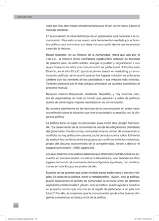 116
Jorge dell’oro
votar por otra, dos metas complementarias que sirven como marco a todo el
mensaje electoral.
En la actualidad, la mitad del tiempo de un gobernante está dedicada a la co-
municación. Pero esto no es nuevo; esta herramienta inventada por el hom-
bre político para comunicar sus ideas nos acompaña desde que se empezó
a escribir la historia.
Rafael Ballester, en su Historia de la humanidad, relata que allá por el
720 a.C., el Imperio chino contrataba vagabundos dotados de facilidad
de palabra para, al estilo sofista, arengar al pueblo y engrandecer a sus
reyes. Pasaron los años y la comunicación se perfeccionó. A Quinto Julio
Cicerón, en el año 65 a.C. (quizá el primer asesor en marketing y comu-
nicación política), se le ocurrió que en los lugares votación se colocaran
carteles con los nombres de los candidatos y sus virtudes más notorias.
También parecería ser el más antiguo antecesor de quienes escribimos el
presente manual.
Después vinieron Maquiavelo, Goebbels, Napolitan, y hoy tenemos cien-
tos de especialistas en todo el mundo que asesoran a miles de políticos
acerca de cómo lograr mejores resultados en su comunicación.
No quisiera adentrarme en las técnicas de la comunicación sin antes hacer
una reflexión sobre la situación que vive la sociedad y su relación con la diri-
gencia política.
La política tiene un lugar: la comunidad, pues como dice Joseph Ramone-
da: “La preservación de la comunidad es una de las obligaciones prioritarias
del gobernante. Donde no hay comunidad (marco común de cooperación y
conflicto) no hay política sino anomia, lucha de todos contra todos. El intento
de sustituir los conflictos entre los grupos por conflictos entre los individuos,
propio del discurso economicista de la competitividad, tiende a destruir el
espacio comunitario” (1999, página 83).
Los que estamos en la política sabemos que el famoso contrato social se en-
cuentra en precario estado; no solo en Latinoamérica, sino también en otros
lugares del mundo: el movimiento de los indignados españoles, con ramifica-
ciones en toda Europa, es prueba de ello.
Muchos de los puentes que unían el tejido social están rotos o son muy frá-
giles. Es tarea de la política volver a restablecerlos. ¿Quién, sino la política,
puede devolvernos el sentido de comunidad, la armonía entre los distintos
segmentos poblacionales? ¿Quién, sino la política, puede ayudar a construir
un proyecto común que nos una en el orgullo de pertenecer a un país con
futuro? Por ello, es imperioso que la comunicación ayude a los buenos diri-
gentes a revalorizar su tarea y el rol de la política.
manual_del_marketing_grayscale.indd 116 15/11/2013 04:51:05 p.m.
 