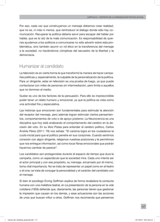 117
Capítulo 6 - contexto de la comunicación política actual
Por eso, cada vez que construyamos un mensaje debemos crear realidad,
que no es, ni más ni menos, que reintroducir el diálogo donde sólo hay co-
municación. Recuperar la política debería servir para escapar del hablar por
hablar, que es la raíz de la mala comunicación. Es responsabilidad de quie-
nes ayudamos a los políticos a comunicarse no sólo advertir sobre esta pro-
blemática, sino también asumir un rol ético en la transferencia del mensaje
a la sociedad, no haciéndonos cómplices del secuestro de la libertad y la
democracia.
Humanizar al candidato
La televisión es en cierta forma la que transformó la manera de hacer campa-
ñas políticas y, especialmente, la culpable de la personalización de la política.
Para un dirigente, estar en televisión es una prueba de fuego, ya que puede
contactarse con miles de personas sin intermediación, pero limita a aquellos
que no dominan el medio.
Gustar es uno de los factores de la persuasión. Para ello es imprescindible
poder tener un relato humano y emocional, ya que la política es vista como
una actividad fría y especulativa.
Las historias que emocionen son fundamentales para estimular la atención
del receptor del mensaje, pero además logran estimular ciertos pensamien-
tos, comportamientos de voto o de apoyo posterior. La Neurociencia es una
disciplina que hoy está analizando el comportamiento del cerebro en la de-
cisión del voto. En su libro Pistas para entender el cerebro político, Carlos
Andrés Pérez (2011: 78) nos señala: “El carisma logra en los ciudadanos la
cuota inicial para que el político penetre en sus corazones. Cuando sentimos
conexión con algún dirigente, relajamos nuestras posiciones y le permitimos
que nos entregue información, así como tocar fibras emocionales que podrán
hacernos cambiar de parecer”.
Los candidatos son protagonistas durante el espacio de tiempo que dura la
campaña, como un espectáculo que la sociedad mira. Cada uno intenta ser
el actor principal y con ese propósito, su mensaje, encarnado por él mismo,
toma vital importancia. No se trata de representar un papel como en el teatro
o el cine; se trata de conjugar la personalidad y el carácter del candidato con
el mensaje.
Si bien el sociólogo Erving Goffman explica de forma reveladora la conducta
humana con una metáfora teatral, en La presentación de la persona en la vida
cotidiana (1959) defiende que, diariamente, las personas tienen que gestionar
la impresión que causan en los demás, y esas actuaciones son las acciones
de unos que buscan influir a otros. Goffman nos recomienda que pensemos
manual_del_marketing_grayscale.indd 117 15/11/2013 04:51:05 p.m.
 