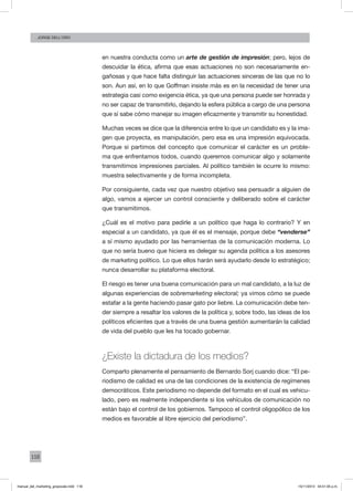 118
Jorge dell’oro
en nuestra conducta como un arte de gestión de impresión; pero, lejos de
descuidar la ética, afirma que esas actuaciones no son necesariamente en-
gañosas y que hace falta distinguir las actuaciones sinceras de las que no lo
son. Aun así, en lo que Goffman insiste más es en la necesidad de tener una
estrategia casi como exigencia ética, ya que una persona puede ser honrada y
no ser capaz de transmitirlo, dejando la esfera pública a cargo de una persona
que sí sabe cómo manejar su imagen eficazmente y transmitir su honestidad.
Muchas veces se dice que la diferencia entre lo que un candidato es y la ima-
gen que proyecta, es manipulación, pero esa es una impresión equivocada.
Porque si partimos del concepto que comunicar el carácter es un proble-
ma que enfrentamos todos, cuando queremos comunicar algo y solamente
transmitimos impresiones parciales. Al político también le ocurre lo mismo:
muestra selectivamente y de forma incompleta.
Por consiguiente, cada vez que nuestro objetivo sea persuadir a alguien de
algo, vamos a ejercer un control consciente y deliberado sobre el carácter
que transmitimos.
¿Cuál es el motivo para pedirle a un político que haga lo contrario? Y en
especial a un candidato, ya que él es el mensaje, porque debe “venderse”
a sí mismo ayudado por las herramientas de la comunicación moderna. Lo
que no sería bueno que hiciera es delegar su agenda política a los asesores
de marketing político. Lo que ellos harán será ayudarlo desde lo estratégico;
nunca desarrollar su plataforma electoral.
El riesgo es tener una buena comunicación para un mal candidato, a la luz de
algunas experiencias de sobremarketing electoral; ya vimos cómo se puede
estafar a la gente haciendo pasar gato por liebre. La comunicación debe ten-
der siempre a resaltar los valores de la política y, sobre todo, las ideas de los
políticos eficientes que a través de una buena gestión aumentarán la calidad
de vida del pueblo que les ha tocado gobernar.
¿Existe la dictadura de los medios?
Comparto plenamente el pensamiento de Bernardo Sorj cuando dice: “El pe-
riodismo de calidad es una de las condiciones de la existencia de regímenes
democráticos. Este periodismo no depende del formato en el cual es vehicu-
lado, pero es realmente independiente si los vehículos de comunicación no
están bajo el control de los gobiernos. Tampoco el control oligopólico de los
medios es favorable al libre ejercicio del periodismo”.
manual_del_marketing_grayscale.indd 118 15/11/2013 04:51:05 p.m.
 